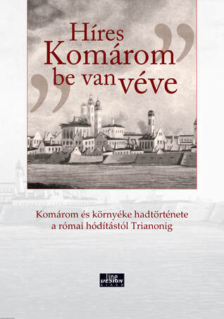 &quot;Híres Komárom be van véve&quot; Komárom és környéke hadtörténete a római hódítástól Trianonig